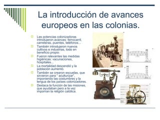 La introducción de avances europeos en las colonias. Las potencias colonizadoras introdujeron avances: ferrocarril, carreteras, puentes, teléfonos... También introdujeron nuevos cultivos e industrias, todo en beneficio propio. Fueron relevantes las medidas higiénicas: vacunaciones, hospitales... La mortalidad descendió y la población aumentó. También se crearon escuelas, que sirvieron para “ aculturizar”, imponiendo las costumbres y la lengua de los países colonizadores. Destaca la función de las misiones, que ayudaban pero a la vez imponían la religión católica. 