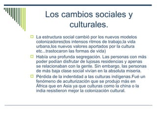 Los cambios sociales y culturales. La estructura social cambió por los nuevos modelos colonizadores(los intensos ritmos de trabajo,la vida urbana,los nuevos valores aportados por la cultura etc...trastocaron las formas de vida) Había una profunda segregación. Las personas con más poder podían disfrutar de lujosas residencias y apenas se relacionaban con la gente. Sin embargo, las personas de más baja clase social vivían en la absoluta miseria. Pérdida de la indentidad a las culturas indígenas.Fué un fenómeno de aculturización que se produjo más en África que en Asia ya que culturas como la china o la india resistieron mejor la colonización cultural. 