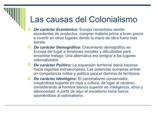 Las causas del Colonialismo De carácter Económico:  Europa necesitaba vender excedentes de productos, comprar materia prima a buen precio e invertir en otros lugares donde la mano de obra fuera más barata. De carácter Demográfico:  Crecimiento demográfico en Europa dio lugar a tensiones sociales y dificultades para encontrar trabajo. Una alternativa era emigrar a los lugares colonializados. De carácter Político:  La expansión territorial debía hacerse hacia regiones extraeuropeas. Las potencias europeas entran en competencia militar y política para el dominio de territorios. De carácter Ideológico:  El nacionalismo conservador, creyéndose superior en raza y cultura, da lugar al racismo, considerando al hombre blanco superior en inteligencia, etnia y laboriosidad. A partir de aquí el socialismo toma fuerza oponiéndose al colonialismo. 