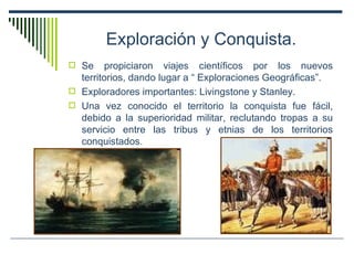 Exploración y Conquista. Se propiciaron viajes científicos por los nuevos territorios, dando lugar a “ Exploraciones Geográficas”. Exploradores importantes: Livingstone y Stanley. Una vez conocido el territorio la conquista fue fácil, debido a la superioridad militar, reclutando tropas a su servicio entre las tribus y etnias de los territorios conquistados. 