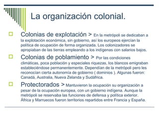 La organización colonial. Colonias de explotación >  En la metrópoli se dedicaban a la explotación económica, sin gobierno, así los europeos ejercían la política de ocupación de forma organizada. Los colonizadores se apropiaban de las tierras empleando a los indígenas con salarios bajos. Colonias de poblamiento >  Por las condiciones climáticas, poca población y especiales riquezas, los blancos emigraban estableciéndose permanentemente. Dependían de la metrópoli pero les reconocían cierta autonomía de gobierno ( dominios ). Algunas fueron: Canadá, Australia, Nueva Zelanda y Sudáfrica. Protectorados >  Mantuvieron la ocupación su organización a pesar de la ocupación europea, con un gobierno indígena. Aunque la metrópoli se reservaba las funciones de defensa y política exterior. África y Marruecos fueron territorios repartidos entre Francia y España. 