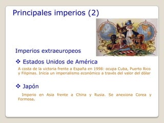 Principales imperios (2)




Imperios extraeuropeos

 Estados Unidos de América
 A costa de la victoria frente a España en 1998: ocupa Cuba, Puerto Rico
 y Filipinas. Inicia un imperialismo económico a través del valor del dólar


 Japón
   Imperio en Asia frente a China y Rusia. Se anexiona Corea y
 Formosa.
 