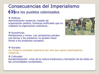 Consecuencias del Imperialismo
(1)
 Para los pueblos colonizados
 Políticas
Administración moderna, modelo de
organización política, fronteras artificiales que no
respetan la organización autóctona. .


 Económicas
Plantaciones y minas. Los campesinos pierden
sus tierras y los artesanos no pueden hacer
frente a los productos europeos.


 Sociales
Se rompe la sociedad tradicional por otra que opone colonizadores-
indígenas.
 Culturales
Occidentalización: crisis de la cultura tradicional y formación de las elites en
las universidades occidentales.
 