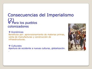 Consecuencias del Imperialismo
(2)
 Para los pueblos
colonizadores
 Económicas
Beneficios por: aprovisionamiento de materias primas,
venta de manufacturas y construcción de
infraestructuras.


 Culturales
Apertura de occidente a nuevas culturas, globalización.
.
 