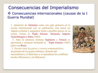 Consecuencias del Imperialismo
 Consecuencias internacionales (causas de la I
Guerra Mundial)

 1. Aparición de Alemania como una gran potencia en la
 escena internacional con su unificación, ésta busca un
 imperio colonial y asegurarse frente a posibles pactos en su
 contra. Forma la Triple Alianza: Alemania, Imperio
 Austrohúngaro e Italia (1882).
   2. Ante la amenaza alemana Inglaterra y Francia se
 aproximan y terminan formando la Triple Entente (1893)
 junto con Rusia.
  3. Tensión entre las partes y carrera armamentística:
 incremento de los gastos militares, fomento del
 nacionalismo y el belicismo y se reproducen los conflictos
 locales (Marruecos y los Balcanes).
 