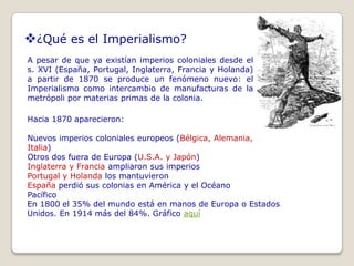 ¿Qué es el Imperialismo?
A pesar de que ya existían imperios coloniales desde el
s. XVI (España, Portugal, Inglaterra, Francia y Holanda)
a partir de 1870 se produce un fenómeno nuevo: el
Imperialismo como intercambio de manufacturas de la
metrópoli por materias primas de la colonia.

Hacia 1870 aparecieron:

Nuevos imperios coloniales europeos (Bélgica, Alemania,
Italia)
Otros dos fuera de Europa (U.S.A. y Japón)
Inglaterra y Francia ampliaron sus imperios
Portugal y Holanda los mantuvieron
España perdió sus colonias en América y el Océano
Pacífico
En 1800 el 35% del mundo está en manos de Europa o Estados
Unidos. En 1914 más del 84%. Gráfico aquí
 