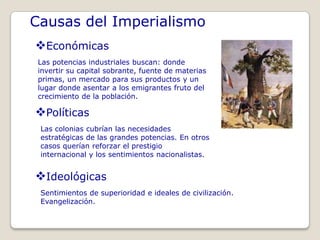 Causas del Imperialismo
Económicas
 Las potencias industriales buscan: donde
 invertir su capital sobrante, fuente de materias
 primas, un mercado para sus productos y un
 lugar donde asentar a los emigrantes fruto del
 crecimiento de la población.

Políticas
 Las colonias cubrían las necesidades
 estratégicas de las grandes potencias. En otros
 casos querían reforzar el prestigio
 internacional y los sentimientos nacionalistas.


Ideológicas
 Sentimientos de superioridad e ideales de civilización.
 Evangelización.
 