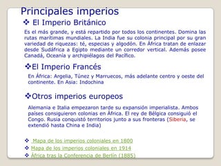 Principales imperios
 El Imperio Británico
Es el más grande, y está repartido por todos los continentes. Domina las
rutas marítimas mundiales. La India fue su colonia principal por su gran
variedad de riquezas: té, especias y algodón. En África tratan de enlazar
desde Sudáfrica a Egipto mediante un corredor vertical. Además posee
Canadá, Oceanía y archipiélagos del Pacífico.

El Imperio Francés
 En África: Argelia, Túnez y Marruecos, más adelante centro y oeste del
 continente. En Asia: Indochina


Otros imperios europeos
 Alemania e Italia empezaron tarde su expansión imperialista. Ambos
 países consiguieron colonias en África. El rey de Bélgica consiguió el
 Congo. Rusia conquistó territorios junto a sus fronteras (Siberia, se
 extendió hasta China e India)


 Mapa de los imperios coloniales en 1800
 Mapa de los imperios coloniales en 1914
 África tras la Conferencia de Berlín (1885)
 