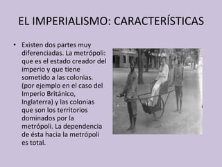 EL IMPERIALISMO: CARACTERÍSTICAS Existen dos partes muy diferenciadas. La metrópoli: que es el estado creador del imperio y que tiene sometido a las colonias. (por ejemplo en el caso del Imperio Británico, Inglaterra) y las colonias que son los territorios dominados por la metrópoli. La dependencia de ésta hacia la metrópoli es total. 