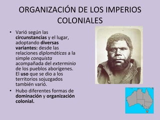 ORGANIZACIÓN DE LOS IMPERIOS COLONIALES Varió según las  circunstancias  y el lugar, adoptando  diversas variantes:  desde las relaciones  diplomáticas  a la simple  conquista  acompañada del  exterminio  de los pueblos aborígenes. El  uso  que se dio a los territorios sojuzgados también varió. Hubo diferentes formas de  dominación  y  organización colonial. 