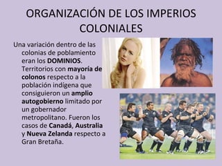 ORGANIZACIÓN DE LOS IMPERIOS COLONIALES Una variación dentro de las colonias de poblamiento eran los  DOMINIOS .  Territorios con  mayoría de colonos  respecto a la población indígena que consiguieron un  amplio autogobierno  limitado por un gobernador metropolitano. Fueron los casos de  Canadá ,  Australia  y  Nueva Zelanda  respecto a Gran Bretaña. 