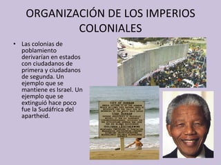 ORGANIZACIÓN DE LOS IMPERIOS COLONIALES Las colonias de poblamiento derivarían en estados con ciudadanos de primera y ciudadanos de segunda. Un ejemplo que se mantiene es Israel. Un ejemplo que se extinguió hace poco fue la Sudáfrica del apartheid. 