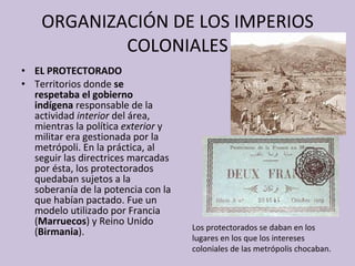 ORGANIZACIÓN DE LOS IMPERIOS COLONIALES EL PROTECTORADO Territorios donde  se respetaba el gobierno indígena  responsable de la actividad  interior  del área, mientras la política  exterior  y militar era gestionada por la metrópoli. En la práctica, al seguir las directrices marcadas por ésta, los protectorados quedaban sujetos a la soberanía de la potencia con la que habían pactado. Fue un modelo utilizado por Francia ( Marruecos ) y Reino Unido ( Birmania ). Los protectorados se daban en los lugares en los que los intereses coloniales de las metrópolis chocaban. 