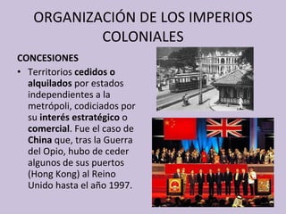 ORGANIZACIÓN DE LOS IMPERIOS COLONIALES CONCESIONES Territorios  cedidos o alquilados  por estados independientes a la metrópoli, codiciados por su  interés estratégico  o  comercial . Fue el caso de  China  que, tras la Guerra del Opio, hubo de ceder algunos de sus puertos (Hong Kong) al Reino Unido hasta el año 1997. 