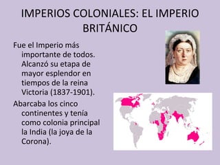 IMPERIOS COLONIALES: EL IMPERIO BRITÁNICO Fue el Imperio más importante de todos. Alcanzó su etapa de mayor esplendor en tiempos de la reina Victoria (1837-1901). Abarcaba los cinco continentes y tenía como colonia principal la India (la joya de la Corona). 