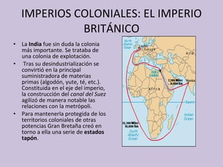 IMPERIOS COLONIALES: EL IMPERIO BRITÁNICO La  India  fue sin duda la colonia más importante. Se trataba de una colonia de explotación. Tras su desindustrialización se convirtió en la principal suministradora de materias primas (algodón, yute, té, etc.). Constituida en el eje del imperio, la construcción del  canal del Suez  agilizó de manera notable las relaciones con la metrópoli.  Para mantenerla protegida de los territorios coloniales de otras potencias Gran Bretaña creó en torno a ella una serie de  estados tapón . 