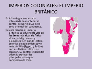 IMPERIOS COLONIALES: EL IMPERIO BRITÁNICO En África Inglaterra estaba interesada en mantener el control de Norte a Sur de la zona oriental del continente. De esta manera  el Imperio Británico se adueño  de una de las áreas más ricas de África : el  sur , pródigo en oro y diamantes y en donde instaló colonias de poblamiento; y el  valle del Nilo  (Egipto y Sudán), con sus fértiles cultivos de algodón. Su control le permitió además proteger las principales rutas que conducían a la India. 