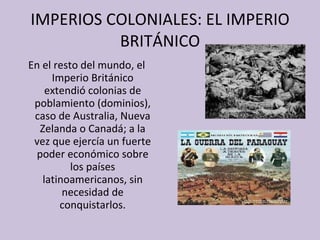 IMPERIOS COLONIALES: EL IMPERIO BRITÁNICO En el resto del mundo, el Imperio Británico extendió colonias de poblamiento (dominios), caso de Australia, Nueva Zelanda o Canadá; a la vez que ejercía un fuerte poder económico sobre los países latinoamericanos, sin necesidad de conquistarlos. 