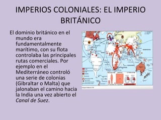 IMPERIOS COLONIALES: EL IMPERIO BRITÁNICO El dominio británico en el mundo era fundamentalmente marítimo, con su flota controlaba las principales rutas comerciales. Por ejemplo en el Mediterráneo  controló una serie de colonias (Gibraltar o Malta) que jalonaban el camino hacia la India una vez abierto el  Canal de Suez . 