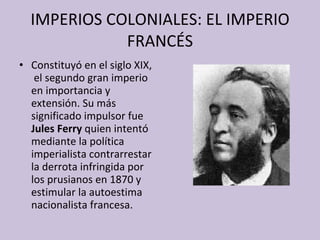IMPERIOS COLONIALES: EL IMPERIO FRANCÉS Constituyó en el siglo XIX,  el segundo gran imperio en importancia y extensión. Su más significado impulsor fue  Jules Ferry  quien intentó mediante la política imperialista contrarrestar la derrota infringida por los prusianos en 1870 y estimular la autoestima nacionalista francesa. 