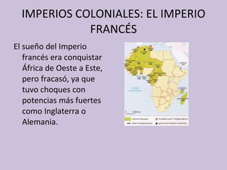 IMPERIOS COLONIALES: EL IMPERIO FRANCÉS El sueño del Imperio francés era conquistar África de Oeste a Este, pero fracasó, ya que tuvo choques con potencias más fuertes como Inglaterra o Alemania. 