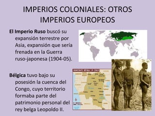 IMPERIOS COLONIALES: OTROS IMPERIOS EUROPEOS El Imperio Ruso  buscó su expansión terrestre por Asia, expansión que sería frenada en la Guerra ruso-japonesa (1904-05). Bélgica  tuvo bajo su posesión la cuenca del Congo, cuyo territorio formaba parte del patrimonio personal del rey belga Leopoldo II. 