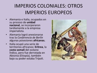 IMPERIOS COLONIALES: OTROS IMPERIOS EUROPEOS Alemania e Italia, ocupados en su proceso de  unidad nacional , se incorporaron tardíamente a la empresa imperialista. Alemania logró anexionarse tras la  Conferencia de Berlín  algunas posesiones  africanas. Italia ocupó una serie de territorios africanos:  Eritrea , la  costa somalí  del océano Índico, pero fue derrotada en Abisinia (Etiopía), también bajo su poder estaba Trípoli. 
