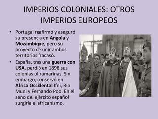 IMPERIOS COLONIALES: OTROS IMPERIOS EUROPEOS Portugal reafirmó y aseguró su presencia en  Angola  y  Mozambique , pero su proyecto de unir ambos territorios fracasó. España, tras una  guerra con USA , perdió en 1898 sus colonias ultramarinas. Sin embargo, conservó en  África Occidental  Ifni, Rio Muni y Fernando Poo. En el seno del ejército español surgiría el africanismo. 