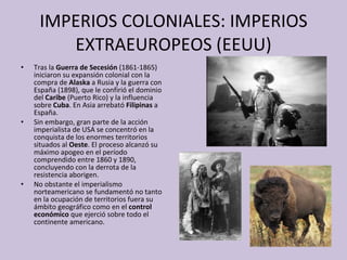 IMPERIOS COLONIALES: IMPERIOS EXTRAEUROPEOS (EEUU) Tras la  Guerra de Secesión  (1861-1865) iniciaron su expansión colonial con la compra de  Alaska  a Rusia y la guerra con España (1898), que le confirió el dominio del  Caribe  (Puerto Rico) y la influencia sobre  Cuba . En Asia arrebató  Filipinas  a España. Sin embargo, gran parte de la acción imperialista de USA se concentró en la conquista de los enormes territorios situados al  Oeste . El proceso alcanzó su máximo apogeo en el período comprendido entre 1860 y 1890, concluyendo con la derrota de la resistencia aborigen. No obstante el imperialismo norteamericano se fundamentó no tanto en la ocupación de territorios fuera su ámbito geográfico como en el  control económico  que ejerció sobre todo el continente americano. 