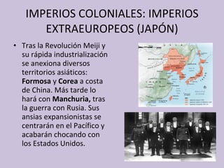 IMPERIOS COLONIALES: IMPERIOS EXTRAEUROPEOS (JAPÓN) Tras la Revolución Meiji y su rápida industrialización se anexiona diversos territorios asiáticos:  Formosa  y  Corea  a costa de China. Más tarde lo hará con  Manchuria,  tras la guerra con Rusia. Sus ansias expansionistas se centrarán en el Pacífico y acabarán chocando con los Estados Unidos. 