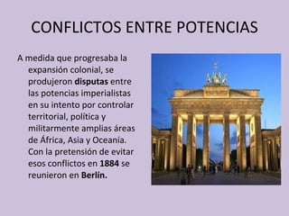 CONFLICTOS ENTRE POTENCIAS A medida que progresaba la expansión colonial, se produjeron  disputas  entre las potencias imperialistas en su intento por controlar territorial, política y militarmente amplias áreas de África, Asia y Oceanía. Con la pretensión de evitar esos conflictos en  1884  se reunieron en  Berlín. 