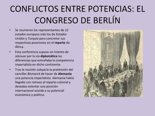 CONFLICTOS ENTRE POTENCIAS: EL CONGRESO DE BERLÍN Se reunieron los representantes de  12 estados europeos  más los de  Estados Unidos  y  Turquía  para concretar sus respectivas posiciones en el  reparto  de África.  Esta conferencia supuso un intento de atenuar por la vía  diplomática  las diferencias que entrañaba la competencia imperialista en dicho continente. Tras la reunión subyacía la pretensión del canciller  Bismarck  de hacer de  Alemania  una potencia imperialista. Alemania había llegado con retraso al reparto colonial y deseaba ostentar una posición internacional acorde a su potencial económico y político.  