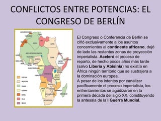 CONFLICTOS ENTRE POTENCIAS: EL CONGRESO DE BERLÍN El Congreso o Conferencia de Berlín se ciñó exclusivamente a los asuntos concernientes al  continente africano , dejó de lado las restantes zonas de proyección imperialista.  Aceleró  el proceso de reparto, de hecho pocos años más tarde (salvo  Liberia y Abisinia ) no existía en África ningún territorio que se sustrajera a la dominación europea. A pesar de los intentos por canalizar pacíficamente el proceso imperialista, los enfrentamientos se agudizaron en la primera década del siglo XX, constituyendo la antesala de la  I Guerra Mundial . 