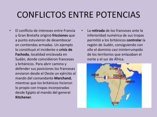 CONFLICTOS ENTRE POTENCIAS El conflicto de intereses entre Francia y Gran Bretaña originó  fricciones  que a punto estuvieron de desembocar en contiendas armadas. Un ejemplo lo constituyó el incidente o  crisis de Fachoda , localidad enclavada en Sudán, donde coincidieron franceses y británicos. Para abrir camino y defender sus posiciones los franceses enviaron desde el Oeste un ejército al mando del comandante  Marchand , mientras que los británicos hicieron lo propio con tropas incorporadas desde Egipto al mando del general  Kitchener . La  retirada  de los franceses ante la inferioridad numérica de sus tropas permitió a los británicos  controlar  la región de  Sudán , consiguiendo con ello el dominio casi ininterrumpido de los territorios que enlazaban el norte y el sur de África.  