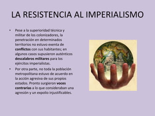 LA RESISTENCIA AL IMPERIALISMO Pese a la superioridad técnica y militar de los colonizadores, la penetración en determinados territorios no estuvo exenta de  conflictos  con sus habitantes; en algunos casos supusieron auténticos  descalabros militares  para los ejércitos imperialistas. Por otra parte, no toda la población metropolitana estuvo de acuerdo en la acción agresiva de sus propios estados. Pronto surgieron  voces contrarias  a lo que consideraban una agresión y un expolio injustificables. 