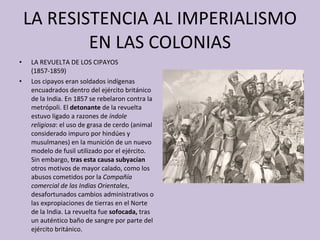 LA RESISTENCIA AL IMPERIALISMO EN LAS COLONIAS LA REVUELTA DE LOS CIPAYOS (1857-1859) Los cipayos eran soldados indígenas encuadrados dentro del ejército británico de la India. En 1857 se rebelaron contra la metrópoli. El  detonante  de la revuelta estuvo ligado a razones de  índole religiosa : el uso de grasa de cerdo (animal considerado impuro por hindúes y musulmanes) en la munición de un nuevo modelo de fusil utilizado por el ejército. Sin embargo,  tras esta causa subyacían  otros motivos de mayor calado, como los abusos cometidos por la  Compañía comercial de las Indias Orientales , desafortunados cambios administrativos o las expropiaciones de tierras en el Norte de la India. La revuelta fue  sofocada,  tras un auténtico baño de sangre por parte del ejército británico. 
