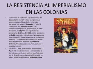 LA RESISTENCIA AL IMPERIALISMO EN LAS COLONIAS La rebelión de los bóxers fue la expresión del  descontento  chino frente a las injerencias económicas y políticas de las potencias europeas. Los bóxers (“ boxeador ”, “púgil”) constituían una  sociedad secreta  con connotaciones políticas, practicantes de artes marciales. Su  objetivo  era expulsar a los extranjeros de China. En 1900 estalló la rebelión   en  Pekín  contra los extranjeros y las legaciones internacionales (llegarían a matar al embajador alemán). La revuelta fue atajada por la acción militar combinada de diversas  potencias : británica, francesa, japonesa, rusa, alemana y estadounidense.  La Corona China, en manos de la emperatriz  Ci Xi,  alentó encubiertamente a los rebeldes; la derrota puso en tela de juicio el papel ejercido por la dinastía manchú y precipitó su caída en 1911, siendo proclamada la  República China . 
