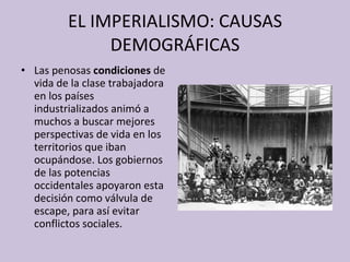 EL IMPERIALISMO: CAUSAS DEMOGRÁFICAS Las penosas  condiciones  de vida de la clase trabajadora en los países industrializados animó a muchos a buscar mejores perspectivas de vida en los territorios que iban ocupándose. Los gobiernos de las potencias occidentales apoyaron esta decisión como válvula de escape, para así evitar conflictos sociales. 