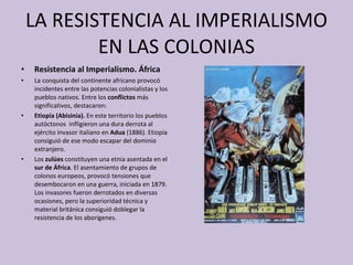 LA RESISTENCIA AL IMPERIALISMO EN LAS COLONIAS Resistencia al Imperialismo. África La conquista del continente africano provocó incidentes entre las potencias colonialistas y los pueblos nativos. Entre los  conflictos  más significativos, destacaron: Etiopía (Abisinia).  En este territorio los pueblos autóctonos  infligieron una dura derrota al ejército invasor italiano en  Adua  (1886). Etiopía consiguió de ese modo escapar del dominio extranjero. Los  zulúes  constituyen una etnia asentada en el  sur de África . El asentamiento de grupos de colonos europeos, provocó tensiones que desembocaron en una guerra, iniciada en 1879. Los invasores fueron derrotados en diversas ocasiones, pero la superioridad técnica y material británica consiguió doblegar la resistencia de los aborígenes. 