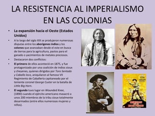 LA RESISTENCIA AL IMPERIALISMO EN LAS COLONIAS La expansión hacia el Oeste (Estados Unidos) A lo largo del siglo XIX se produjeron numerosas disputas   entre   los  aborígenes indios  y   los  colonos  que avanzaban desde el este en busca de tierras para la agricultura, pastos para el ganado o yacimientos de metales preciosos. Destacaron dos conflictos: El primero  de ellos aconteció en 1875, y fue protagonizado por   una coalición de indios sioux y cheyenes, quienes dirigidos por  Toro Sentado y Caballo loco,  aniquilaron al famoso VII Regimiento de Caballería capitaneado por el teniente coronel  George Custer  en la batalla de  Little Big Horn . El segundo  tuvo lugar en  Wounded Knee ,  (1890) cuando el ejército americano masacró a unos 200 miembros de la tribu sioux totalmente desarmados (entre ellos numerosas mujeres y niños). 