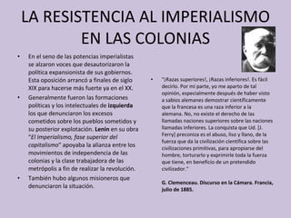 LA RESISTENCIA AL IMPERIALISMO EN LAS COLONIAS En el seno de las potencias imperialistas se alzaron voces que desautorizaron la política expansionista de sus gobiernos. Esta oposición arrancó a finales de siglo XIX para hacerse más fuerte ya en el XX. Generalmente fueron las formaciones políticas   y los intelectuales de  izquierda  los que denunciaron los excesos cometidos sobre los pueblos sometidos y su posterior explotación.  Lenin  en su obra " El Imperialismo, fase superior del capitalismo " apoyaba la alianza entre los movimientos de independencia de las colonias y la clase trabajadora de las metrópolis a fin de realizar la revolución. También hubo algunos misioneros que denunciaron la situación. "¡Razas superiores!, ¡Razas inferiores!. Es fácil decirlo. Por mí parte, yo me aparto de tal opinión, especialmente después de haber visto a sabios alemanes demostrar científicamente que la francesa es una raza inferior a la alemana. No, no existe el derecho de las llamadas naciones superiores sobre las naciones llamadas inferiores. La conquista que Ud. [J. Ferry] preconiza es el abuso, liso y llano, de la fuerza que da la civilización científica sobre las civilizaciones primitivas, para apropiarse del hombre, torturarlo y exprimirle toda la fuerza que tiene, en beneficio de un pretendido civilizador." G. Clemenceau. Discurso en la Cámara. Francia, julio de 1885. 