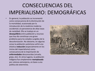 CONSECUENCIAS DEL IMPERIALISMO: DEMOGRÁFICAS En general, la población se incrementó como consecuencia de la disminución de la   mortalidad, ocasionada por la introducción de la  medicina  moderna occidental y la persistencia de altas tasas de natalidad. Ello se tradujo en un  desequilibrio  entre  población  y  recursos  que hoy día constituye una grave problema para los estados surgidos de la descolonización. No obstante, en algunas zonas la población autóctona sufrió una drástica  reducción  (especialmente en los inicios del imperialismo) como consecuencia de la importación de  enfermedades  desconocidas (viruela, gripe, etc). En otros lugares, la población indígena fue simplemente  reemplazada  por colonos extranjeros, en base a una política de exterminio. 