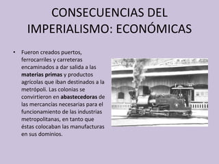 CONSECUENCIAS DEL IMPERIALISMO: ECONÓMICAS Fueron creados puertos, ferrocarriles y carreteras encaminados a dar salida a las  materias primas  y productos agrícolas que iban destinados a la metrópoli. Las colonias se convirtieron en  abastecedoras  de las mercancías necesarias para el funcionamiento de las industrias metropolitanas, en tanto que éstas colocaban las manufacturas en sus dominios. 