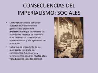 CONSECUENCIAS DEL IMPERIALISMO: SOCIALES La  mayor  parte de la población autóctona fue objeto de un generalizado proceso de  proletarización  que incrementó las abundantes reservas de mano de obra destinada a la creación de infraestructuras y a la agricultura de plantación. La burguesía procedente de las  metrópolis , integrada por comerciantes, funcionarios y terratenientes, copó los  niveles altos  y  medios  de la sociedad colonial. 