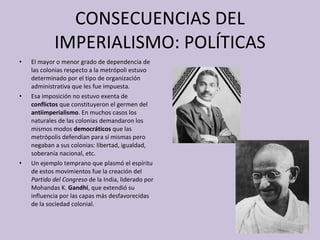 CONSECUENCIAS DEL IMPERIALISMO: POLÍTICAS El mayor o menor grado de dependencia de las colonias respecto a la metrópoli estuvo determinado por el tipo de organización administrativa que les fue impuesta. Esa imposición no estuvo exenta de  conflictos  que constituyeron el germen del  antiimperialismo . En muchos casos los naturales de las colonias demandaron los mismos modos  democráticos  que las metrópolis defendían para sí mismas pero negaban a sus colonias: libertad, igualdad, soberanía nacional, etc.  Un ejemplo temprano que plasmó el espíritu de estos movimientos fue la creación del  Partido del Congreso  de la India, liderado por Mohandas K.  Gandhi , que extendió su influencia por las capas más desfavorecidas de la sociedad colonial. 