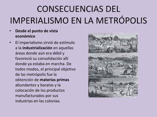 CONSECUENCIAS DEL IMPERIALISMO EN LA METRÓPOLIS Desde el punto de vista económico El imperialismo sirvió de estímulo a la  industrialización  en aquellas áreas donde aún era débil y favoreció su consolidación allí donde ya estaba en marcha. De todos modos, el principal objetivo de las metrópolis fue la obtención de  materias primas  abundantes y baratas y la colocación de los productos manufacturados por sus industrias en las colonias. 