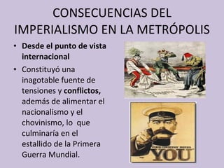 CONSECUENCIAS DEL IMPERIALISMO EN LA METRÓPOLIS Desde el punto de vista internacional Constituyó una inagotable fuente de tensiones y  conflictos,  además de alimentar el nacionalismo y el chovinismo, lo   que culminaría en el estallido de la Primera Guerra Mundial. 