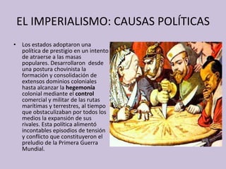 EL IMPERIALISMO: CAUSAS POLÍTICAS Los estados adoptaron una política de prestigio en un intento de atraerse a las masas populares. Desarrollaron  desde una postura chovinista la formación y consolidación de extensos dominios coloniales hasta alcanzar la  hegemonía  colonial mediante el  control  comercial y militar de las rutas marítimas y terrestres, al tiempo que obstaculizaban por todos los medios la expansión de sus rivales. Esta política alimentó incontables episodios de tensión y conflicto que constituyeron el preludio de la Primera Guerra Mundial. 