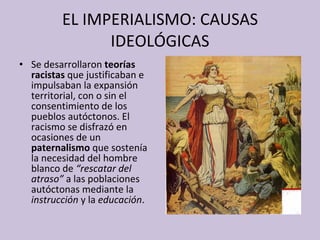 EL IMPERIALISMO: CAUSAS IDEOLÓGICAS Se desarrollaron  teorías racistas  que justificaban e impulsaban la expansión territorial, con o sin el consentimiento de los pueblos autóctonos. El racismo se disfrazó en ocasiones de un  paternalismo  que sostenía la necesidad del hombre blanco de  “rescatar del atraso”  a las poblaciones autóctonas mediante la  instrucción  y   la  educación .  