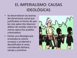 EL IMPERIALISMO: CAUSAS IDEOLÓGICAS Se desarrollaron las teorías del darwinismo social que justificaban el hecho de que los más aptos (los blancos) debían de mandar sobre los menos aptos (los pueblos colonizados). Existía una ideología que ensalzaba la  cultura europea  y  occidental  y descalificaba al resto, considerado bárbaro, salvaje y primitivo. 